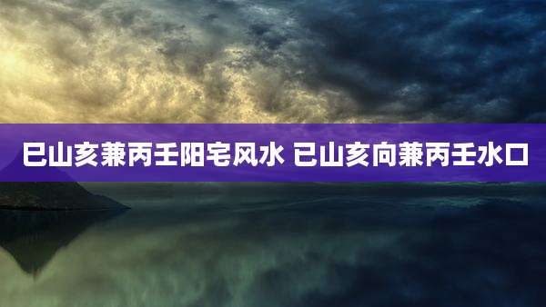 巳山亥兼丙壬阳宅风水 已山亥向兼丙壬水口