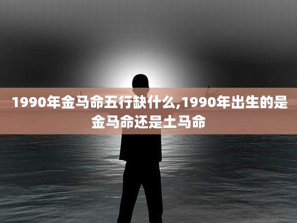 1990年金马命五行缺什么,1990年出生的是金马命还是土马命