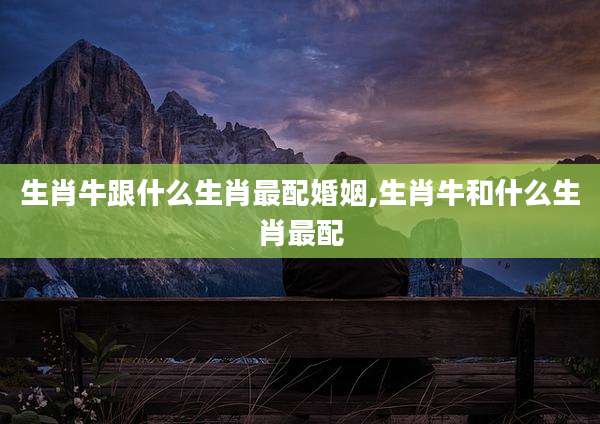 生肖牛跟什么生肖最配婚姻,生肖牛和什么生肖最配