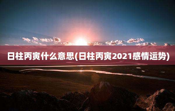 日柱丙寅什么意思(日柱丙寅2021感情运势)