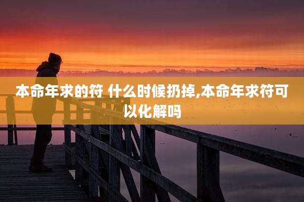 本命年求的符 什么时候扔掉,本命年求符可以化解吗