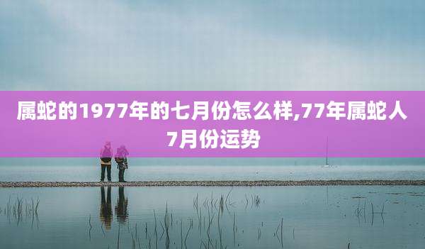 属蛇的1977年的七月份怎么样,77年属蛇人7月份运势