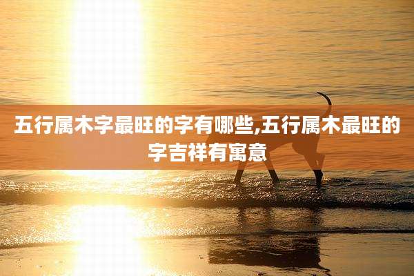 五行属木字最旺的字有哪些,五行属木最旺的字吉祥有寓意