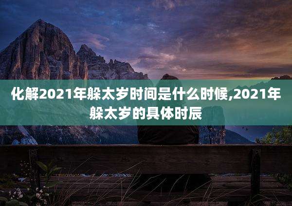 化解2021年躲太岁时间是什么时候,2021年躲太岁的具体时辰