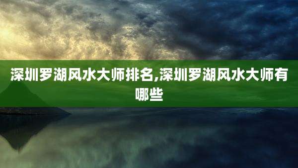 深圳罗湖风水大师排名,深圳罗湖风水大师有哪些