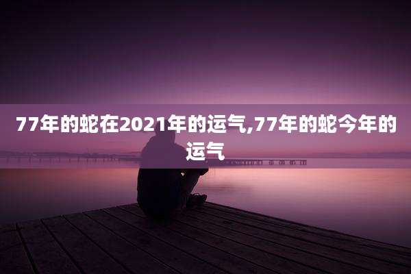77年的蛇在2021年的运气,77年的蛇今年的运气