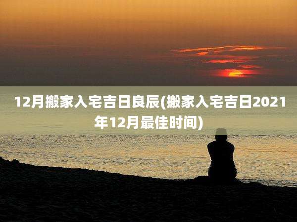 12月搬家入宅吉日良辰(搬家入宅吉日2021年12月最佳时间)