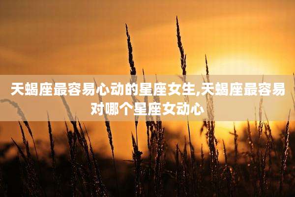 天蝎座最容易心动的星座女生,天蝎座最容易对哪个星座女动心