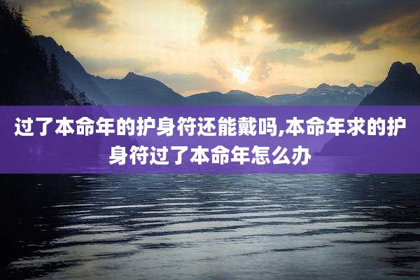 过了本命年的护身符还能戴吗,本命年求的护身符过了本命年怎么办