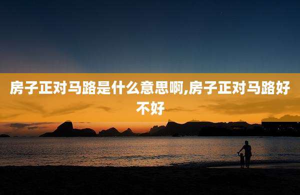 房子正对马路是什么意思啊,房子正对马路好不好