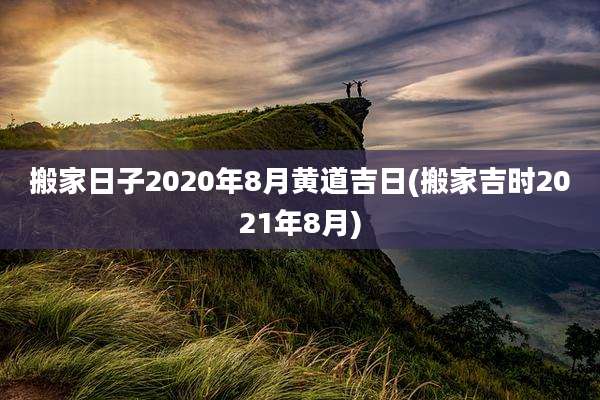 搬家日子2020年8月黄道吉日(搬家吉时2021年8月)