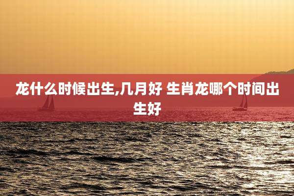 龙什么时候出生,几月好 生肖龙哪个时间出生好