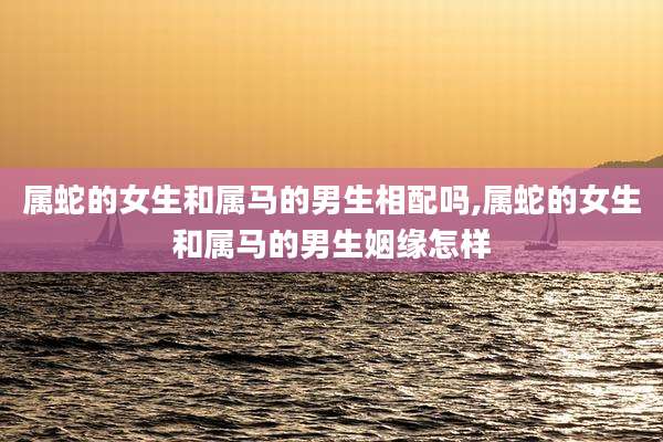 属蛇的女生和属马的男生相配吗,属蛇的女生和属马的男生姻缘怎样
