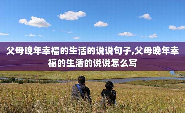 父母晚年幸福的生活的说说句子,父母晚年幸福的生活的说说怎么写