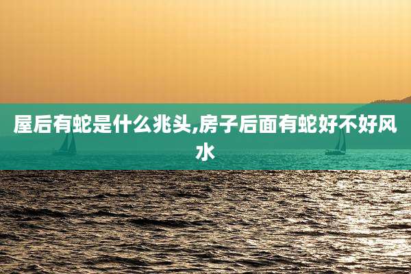屋后有蛇是什么兆头,房子后面有蛇好不好风水