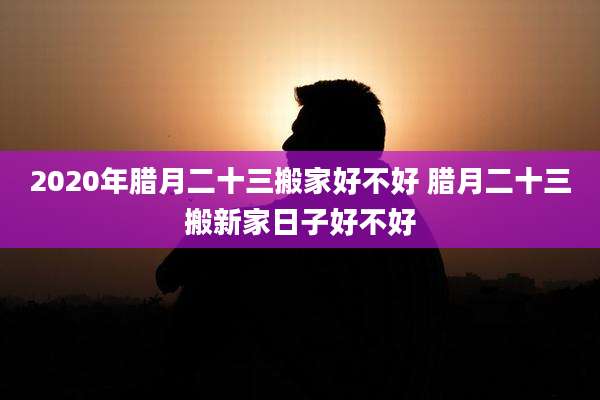 2020年腊月二十三搬家好不好 腊月二十三搬新家日子好不好