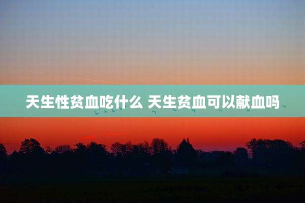 天生性贫血吃什么 天生贫血可以献血吗