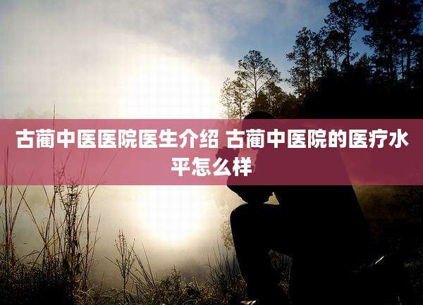 古蔺中医医院医生介绍 古蔺中医院的医疗水平怎么样