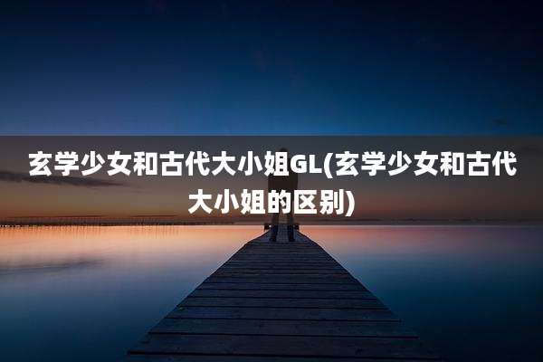 玄学少女和古代大小姐GL(玄学少女和古代大小姐的区别)