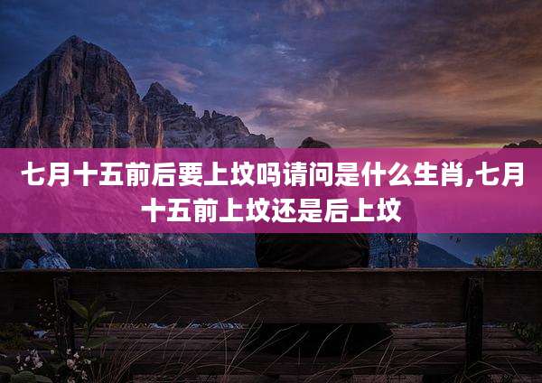 七月十五前后要上坟吗请问是什么生肖,七月十五前上坟还是后上坟