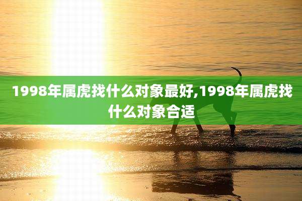 1998年属虎找什么对象最好,1998年属虎找什么对象合适