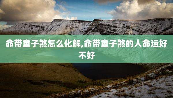 命带童子煞怎么化解,命带童子煞的人命运好不好