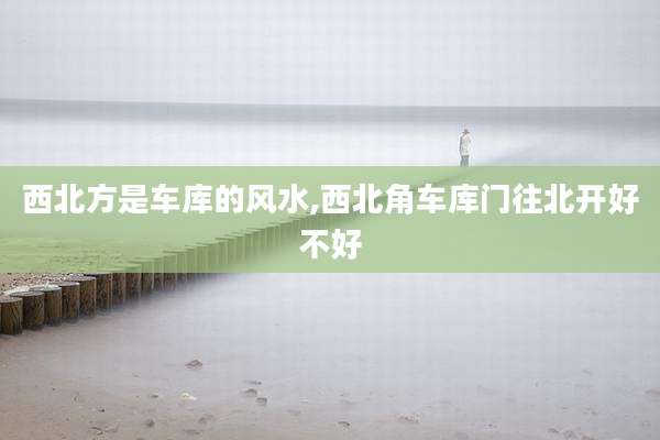 西北方是车库的风水,西北角车库门往北开好不好