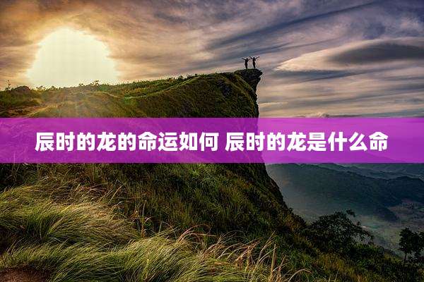 辰时的龙的命运如何 辰时的龙是什么命