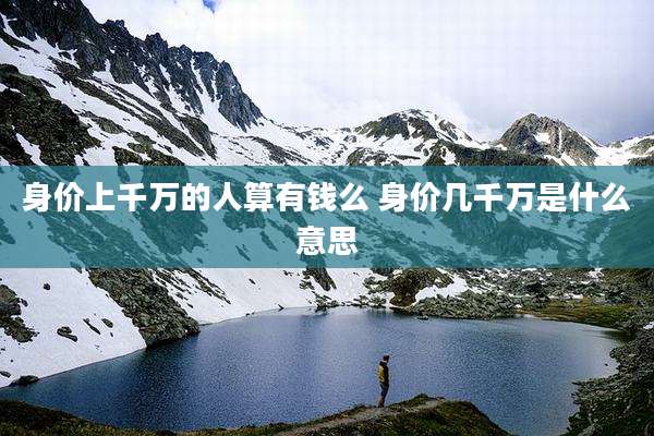 身价上千万的人算有钱么 身价几千万是什么意思