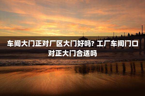 车间大门正对厂区大门好吗? 工厂车间门口对正大门合适吗