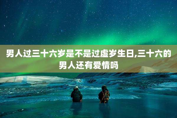 男人过三十六岁是不是过虚岁生日,三十六的男人还有爱情吗