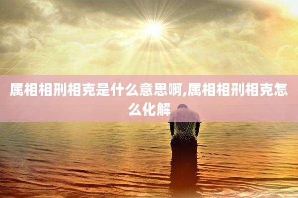 属相相刑相克是什么意思啊,属相相刑相克怎么化解
