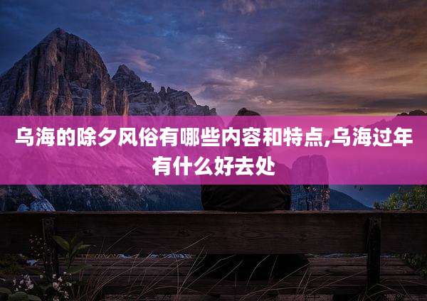 乌海的除夕风俗有哪些内容和特点,乌海过年有什么好去处