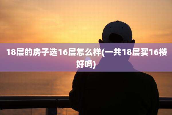 18层的房子选16层怎么样(一共18层买16楼好吗)