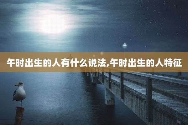 午时出生的人有什么说法,午时出生的人特征