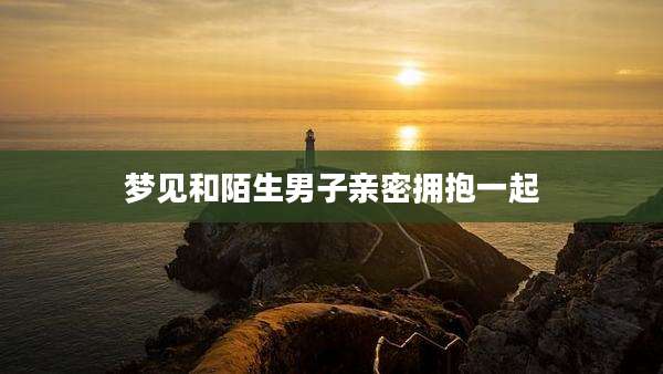 梦见和陌生男子亲密拥抱一起