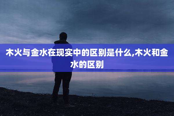 木火与金水在现实中的区别是什么,木火和金水的区别