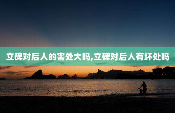 立碑对后人的害处大吗,立碑对后人有坏处吗
