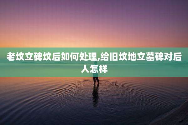 老坟立碑坟后如何处理,给旧坟地立墓碑对后人怎样