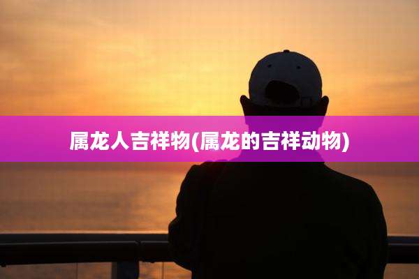 属龙人吉祥物(属龙的吉祥动物)
