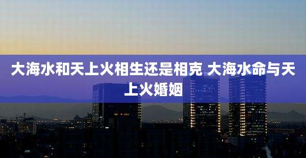 大海水和天上火相生还是相克 大海水命与天上火婚姻