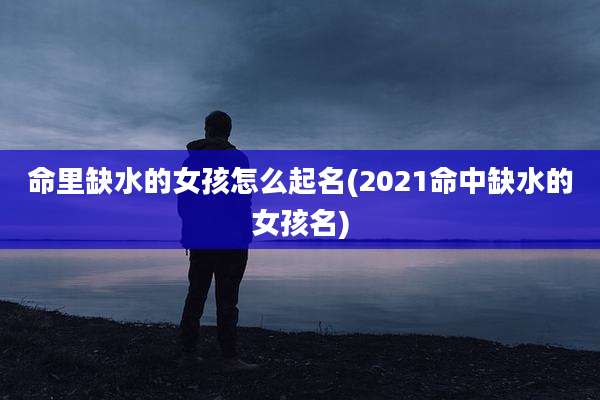 命里缺水的女孩怎么起名(2021命中缺水的女孩名)