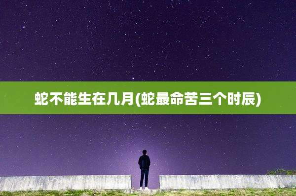 蛇不能生在几月(蛇最命苦三个时辰)