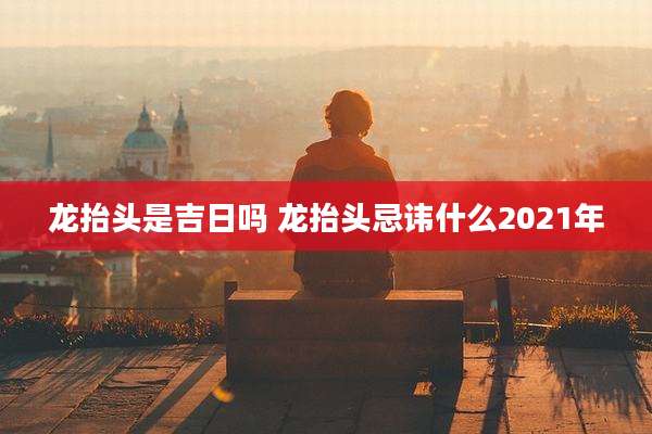龙抬头是吉日吗 龙抬头忌讳什么2021年