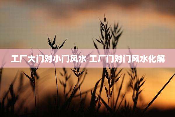 工厂大门对小门风水 工厂门对门风水化解