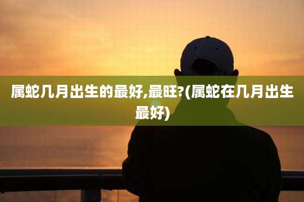 属蛇几月出生的最好,最旺?(属蛇在几月出生最好)