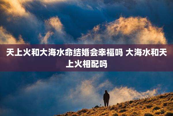 天上火和大海水命结婚会幸福吗 大海水和天上火相配吗