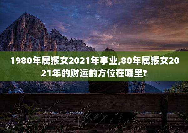1980年属猴女2021年事业,80年属猴女2021年的财运的方位在哪里?