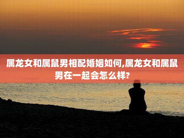 属龙女和属鼠男相配婚姻如何,属龙女和属鼠男在一起会怎么样?