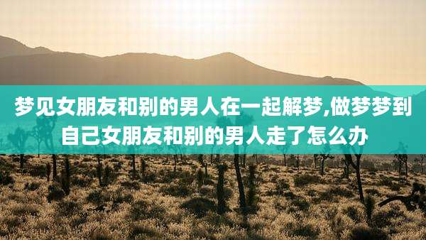 梦见女朋友和别的男人在一起解梦,做梦梦到自己女朋友和别的男人走了怎么办